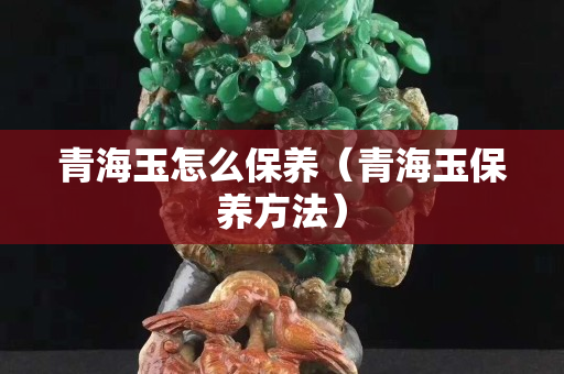 青海玉怎么保養(yǎng)（青海玉保養(yǎng)方法）