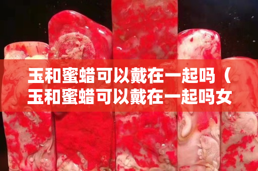 玉和蜜蠟可以戴在一起嗎（玉和蜜蠟可以戴在一起嗎女生）
