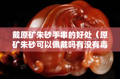 戴原礦朱砂手串的好處（原礦朱砂可以佩戴嗎有沒有毒）