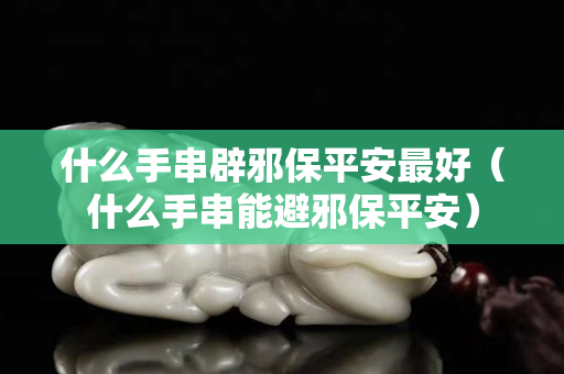 什么手串辟邪保平安最好（什么手串能避邪保平安）