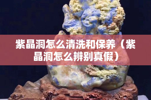 紫晶洞怎么清洗和保養(yǎng)（紫晶洞怎么辨別真假）