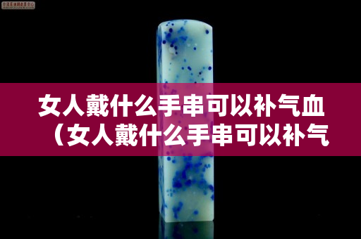 女人戴什么手串可以補氣血（女人戴什么手串可以補氣血呢）
