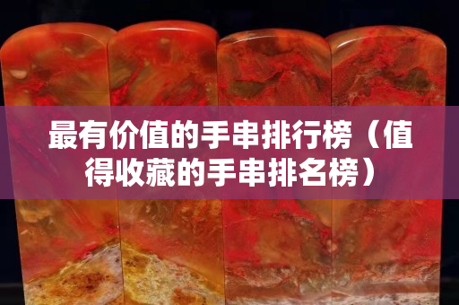 最有價值的手串排行榜（值得收藏的手串排名榜）