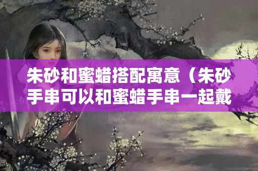 朱砂和蜜蠟搭配寓意（朱砂手串可以和蜜蠟手串一起戴嗎？）