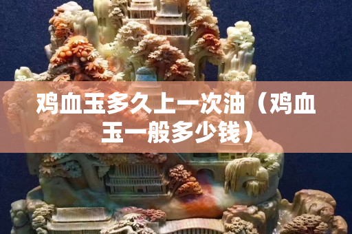 雞血玉多久上一次油（雞血玉一般多少錢）