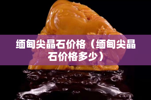 緬甸尖晶石價格（緬甸尖晶石價格多少）