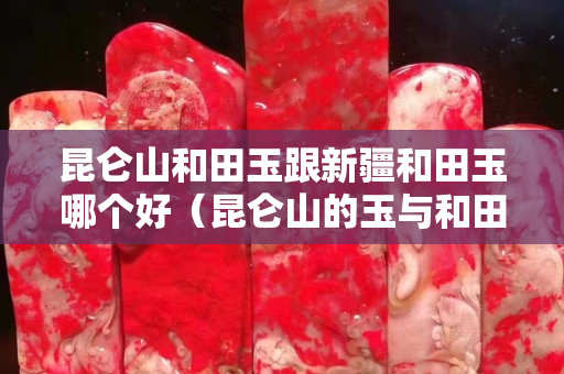 昆侖山和田玉跟新疆和田玉哪個好（昆侖山的玉與和田玉的區別很大嗎？）
