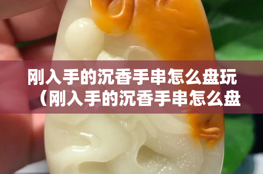 剛入手的沉香手串怎么盤玩（剛入手的沉香手串怎么盤玩好）