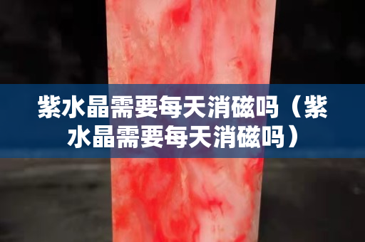 紫水晶需要每天消磁嗎（紫水晶需要每天消磁嗎）