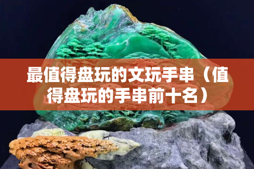 最值得盤玩的文玩手串（值得盤玩的手串前十名）