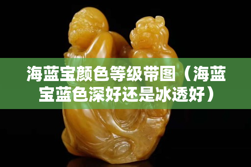 海藍寶顏色等級帶圖（海藍寶藍色深好還是冰透好）