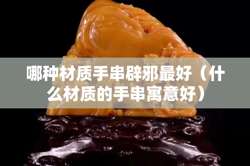 哪種材質手串辟邪最好（什么材質的手串寓意好）