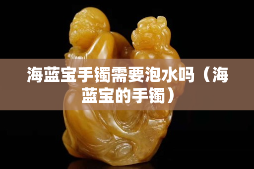 海藍寶手鐲需要泡水嗎（海藍寶的手鐲）