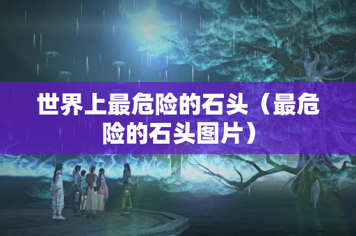 世界上最危險(xiǎn)的石頭（最危險(xiǎn)的石頭圖片）