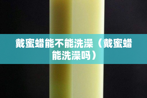 戴蜜蠟能不能洗澡（戴蜜蠟能洗澡嗎）