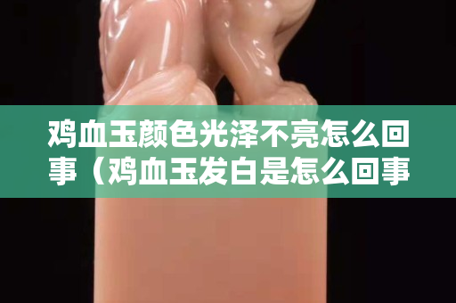 雞血玉顏色光澤不亮怎么回事（雞血玉發白是怎么回事）