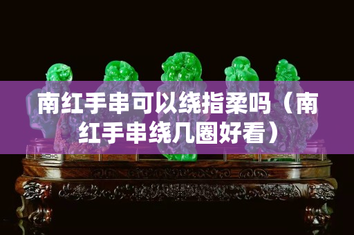 南紅手串可以繞指柔嗎（南紅手串繞幾圈好看）
