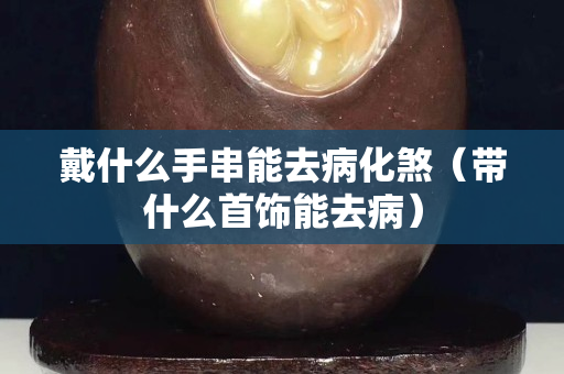 戴什么手串能去病化煞（帶什么首飾能去病）