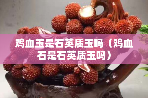 雞血玉是石英質玉嗎（雞血石是石英質玉嗎）