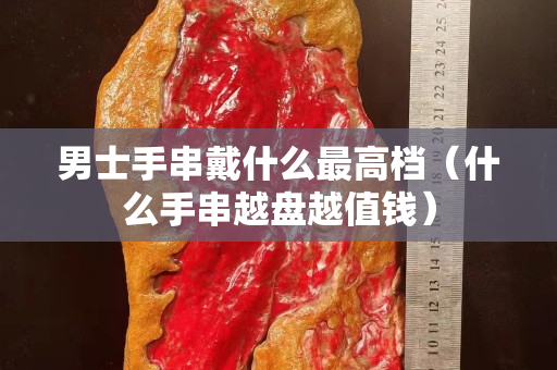 男士手串戴什么最高檔（什么手串越盤越值錢）