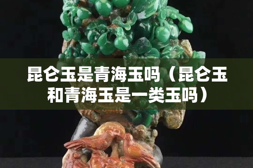 昆侖玉是青海玉嗎（昆侖玉和青海玉是一類玉嗎）