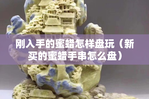 剛入手的蜜蠟怎樣盤玩（新買的蜜蠟手串怎么盤）