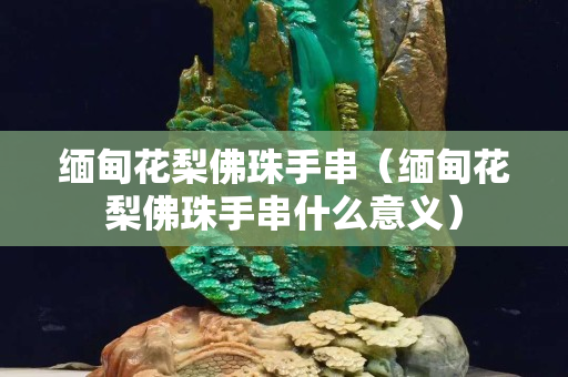 緬甸花梨佛珠手串（緬甸花梨佛珠手串什么意義）