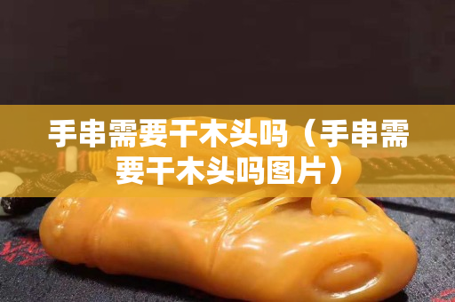 手串需要干木頭嗎（手串需要干木頭嗎圖片）