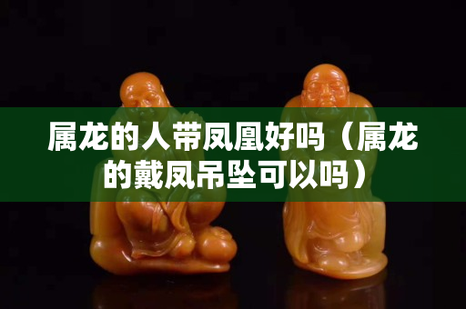 屬龍的人帶鳳凰好嗎（屬龍的戴鳳吊墜可以嗎）