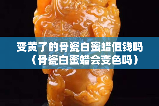 變黃了的骨瓷白蜜蠟值錢嗎（骨瓷白蜜蠟會變色嗎）