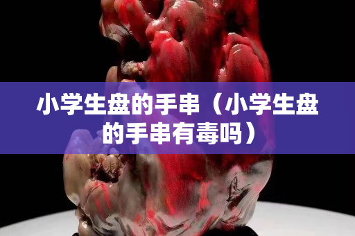 小學(xué)生盤的手串（小學(xué)生盤的手串有毒嗎）
