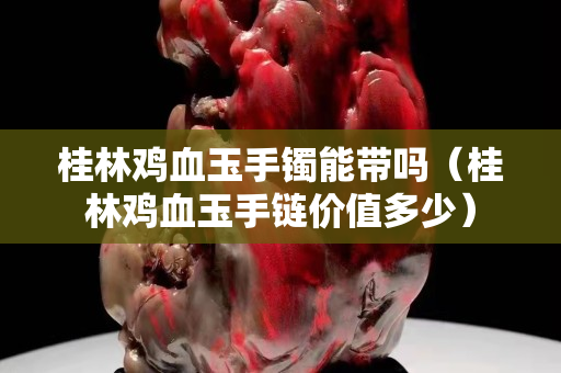桂林雞血玉手鐲能帶嗎（桂林雞血玉手鏈價值多少）