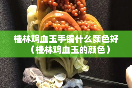 桂林雞血玉手鐲什么顏色好（桂林雞血玉的顏色）