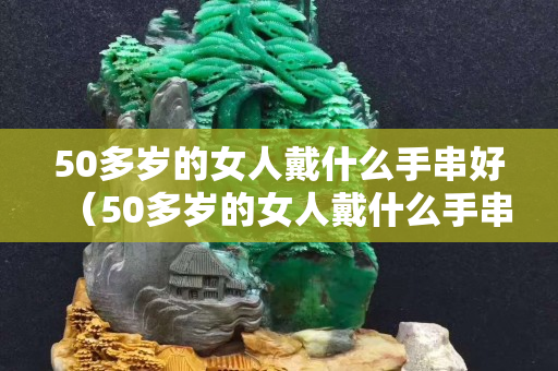 50多歲的女人戴什么手串好（50多歲的女人戴什么手串好呢）