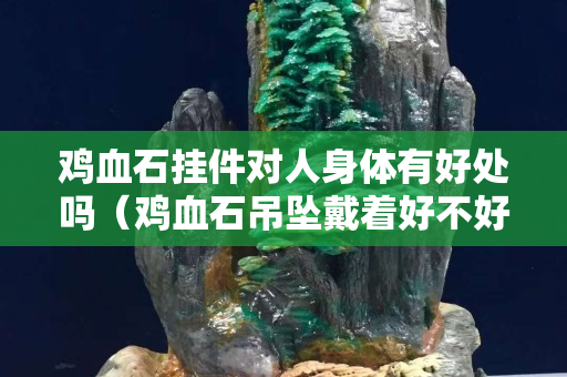 雞血石掛件對人身體有好處嗎（雞血石吊墜戴著好不好）