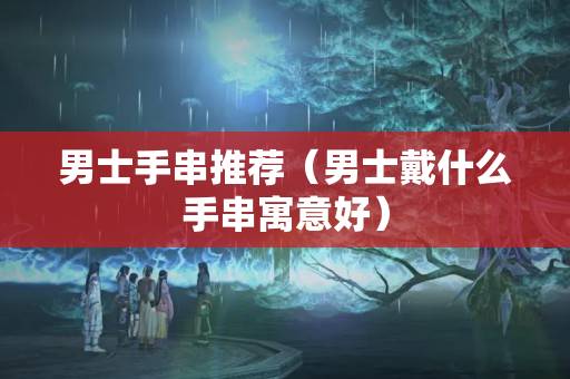 男士手串推薦（男士戴什么手串寓意好）