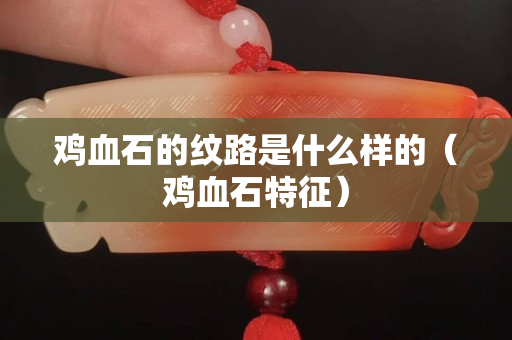 雞血石的紋路是什么樣的（雞血石特征）