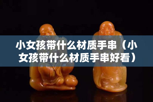 小女孩帶什么材質手串（小女孩帶什么材質手串好看）