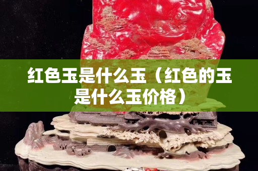 紅色玉是什么玉（紅色的玉是什么玉價格）