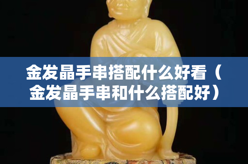 金發(fā)晶手串搭配什么好看（金發(fā)晶手串和什么搭配好）
