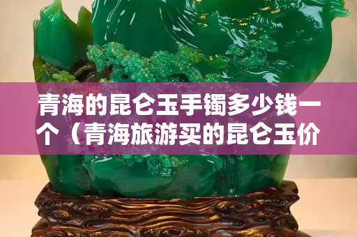 青海的昆侖玉手鐲多少錢一個（青海旅游買的昆侖玉價格貴嗎）