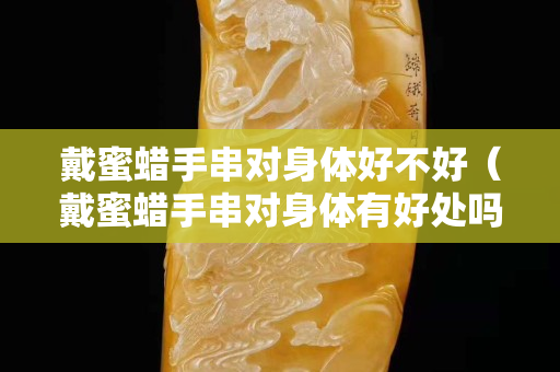 戴蜜蠟手串對身體好不好（戴蜜蠟手串對身體有好處嗎）