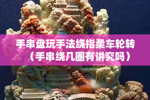 手串盤玩手法繞指柔車輪轉(zhuǎn)（手串繞幾圈有講究嗎）