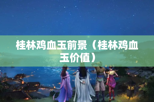 桂林雞血玉前景（桂林雞血玉價值）