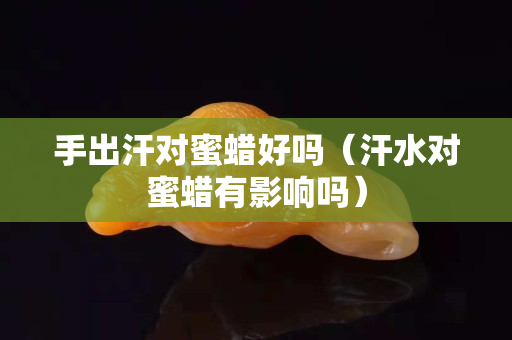 手出汗對蜜蠟好嗎（汗水對蜜蠟有影響嗎）