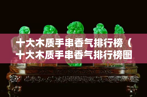 十大木質(zhì)手串香氣排行榜（十大木質(zhì)手串香氣排行榜圖片）