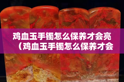 雞血玉手鐲怎么保養(yǎng)才會(huì)亮（雞血玉手鐲怎么保養(yǎng)才會(huì)亮呢）
