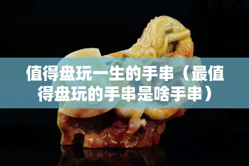 值得盤玩一生的手串（最值得盤玩的手串是啥手串）