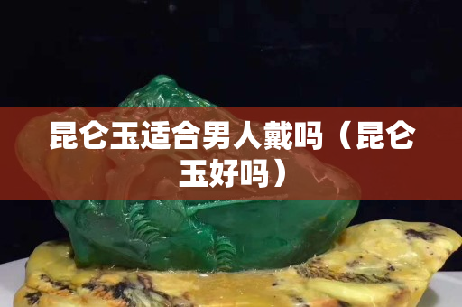昆侖玉適合男人戴嗎（昆侖玉好嗎）