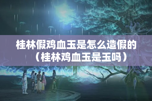 桂林假雞血玉是怎么造假的（桂林雞血玉是玉嗎）